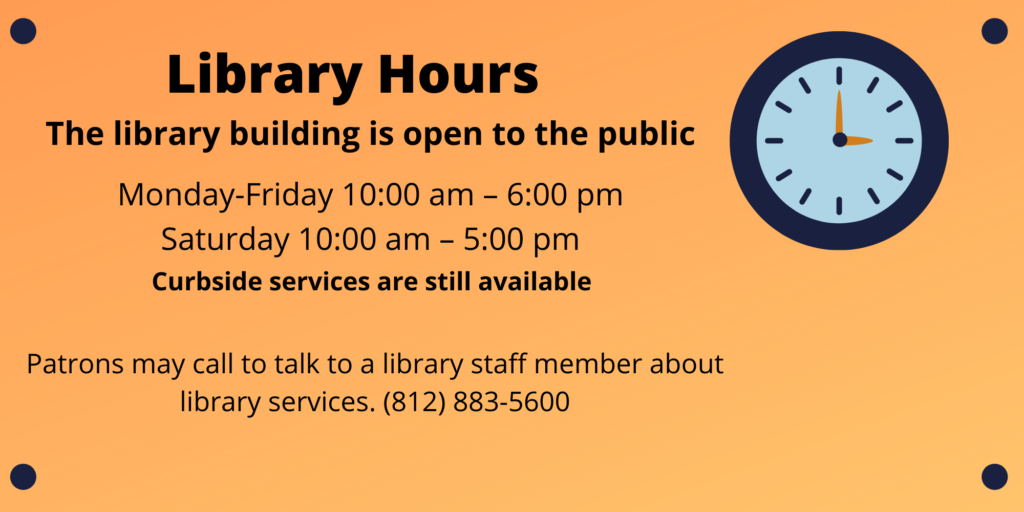 Library Hours: The library building is open to the public Monday - Friday 10 AM to 6 PM and Saturday 10 AM to 5 PM. Curbside services are still available. Patrons may call to talk to a library staff member about library services. 812 883 5600.