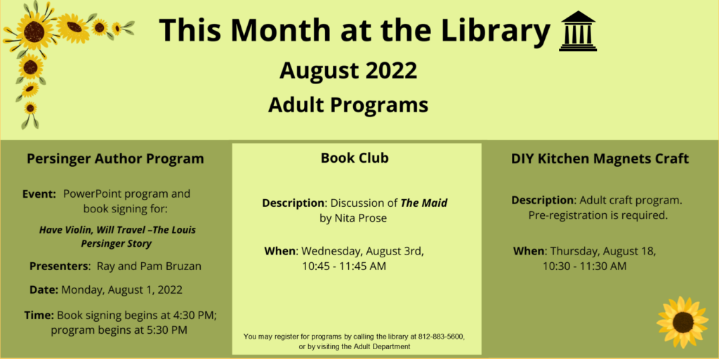This month at the library. August 2022. Adult Programs. Persinger Author Program. Event: Powerpoint program and book signing for: "Have Violin, Will Travel - The Louis Persinger Story". Presenters: Ray and Pam Bruzan. Date: Monday August 1, 2022. Time: book signing begins at 4:30 pm; program begins at 5:30 pm. Book Club Program. Description: Discussion of "The Maid" by Nita Prose. When Wednesday, August 3rd, 10:45 am. Craft Program DIY Kitchen Magnets Craft. An adult program to be held on Thursday, August 18th at 10:30 am. Pre-registration is required. You may register for programs by calling 812-883-5600 or by visiting the adult department.