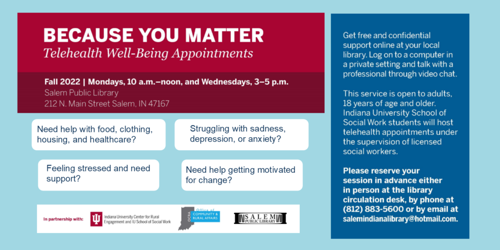 Because You Matter. Telehealth Well-Being Appointments. Fall 2022 Mondays, 10 a.m. – noon, and Wednesdays, 3-5 p.m. Salem Public Library 212 N. Main Street Salem, IN 47167 Need help with food, clothing, housing, and healthcare? Feeling stressed and need support? Need help getting motivated for change? Struggling with sadness, depression, or anxiety? Get free and confidential support online at your local library. Log on to a computer in a private setting and talk with a professional through video chat. This service is open to adults, 18 years of age and older. Indiana University School of Social Work students will host telehealth appointments under the supervision of licensed social workers. Please reserve your session in advance either in person at the library circulation desk, by phone at (812) 883-5600 or by email at salemindianalibrary@hotmail.com. In partnership with Indiana University Center of Rural Engagement and IU School of Social Work. Office of Community & Rural Affairs.