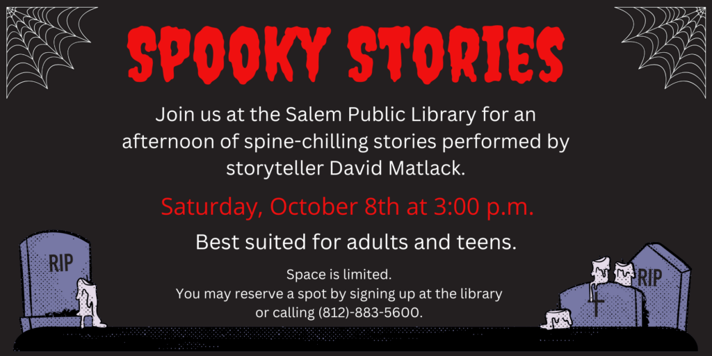 Spooky Stories. Join us at the Salem Public Library for an afternoon of spine-chilling stories performed by storyteller David Matlack. Saturday, October 8th at 3:00 p.m. Best suited for adults and teens. Space is limited. You may reserve a spot by calling 812-883-5600 or signing up at the library.