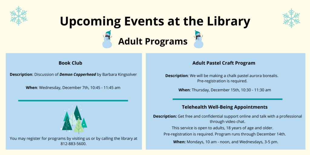 Upcoming events at the library. Adult Programs. Book Club. Description: Discussion of Demon Copperhead by Barbara Kingsolver. When: Wednesday, December 7th, 10:45 am. Adult Pastel Craft Program. Description: We will be making a chalk pastel aurora borealis. Pre-registration is required. When: Thursday, December 15th 10:30 am. Telehealth Well-Being Appointments. Description: Get free and confidential support online and talk with a professional through video chat. This service is open to adults, 18 years of age and older. Pre-registration is required. Program runs through December 14. When: Mondays, 10 am - noon, and Wednesdays, 3-5 pm. You may register for programs by visiting us or by calling the library at 812-883-5600.
