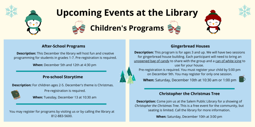 Upcoming events at the library. Children’s Programs. After-School Programs. Description: This December the library will host fun and creative programming for students in grades 1-7. Pre-registration is required. When: December 5th and 12th at 4:30 pm. Pre-school Storytime. Description: For children ages 2-5. December's theme is Christmas. When: Tuesday, December 13 at 10:30 am. Pre-registration is required. You may register for programs by visiting us or by calling the library at 812-883-5600. Gingerbread House building. Description: This program is for ages 3 and up. We will have two sessions for gingerbread house building. Each participant will need to bring an unopened bag of candy to share with the group and a can of white icing to use for your house. Pre-registration is required. You must register your child by 5:00 pm on December 9th. You may register for only one session. When: Saturday, December 10th at 10:30 am or 1:00 pm. Christopher the Christmas Tree. Description: Come join us at the Salem Public Library for a showing of the movie Christopher the Christmas Tree. This is a free event for the community, but seating is limited. Call the library for more information. When: Saturday, December 10th at 3:00 pm