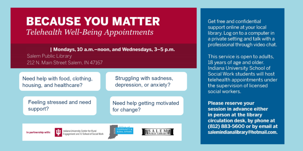 Because You Matter. Telehealth Well-Being Appointments. Mondays, 10 a.m. – noon, and Wednesdays, 3-5 p.m. Salem Public Library 212 N. Main Street Salem, IN 47167 Need help with food, clothing, housing, and healthcare? Feeling stressed and need support? Need help getting motivated for change? Struggling with sadness, depression, or anxiety? Get free and confidential support online at your local library. Log on to a computer in a private setting and talk with a professional through video chat. This service is open to adults, 18 years of age and older. Indiana University School of Social Work students will host telehealth appointments under the supervision of licensed social workers. Please reserve your session in advance either in person at the library circulation desk, by phone at (812) 883-5600 or by email at salemindianalibrary@hotmail.com. In partnership with Indiana University Center of Rural Engagement and IU School of Social Work. Office of Community & Rural Affairs.