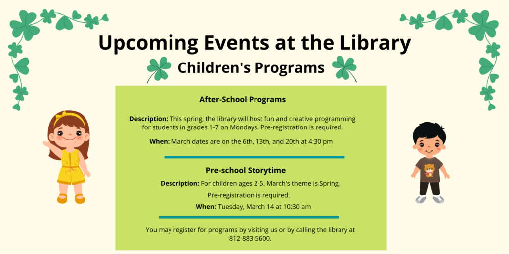 Upcoming events at the library. Children's Programs. After-School Programs. Description: This spring, the library will host fun and creative programming for students in grades 1-7 on Mondays. Pre-registration is required. When: March dates are on the 6th, 13th, and 20th at 4:30 pm. Pre-School Storytime. Description: For children ages 2-5. March's theme is spring. Pre-registration is required. When: Tuesday, March 14 at 10:30 am. You may register for programs by visiting us or by calling the library at 812-883-5600