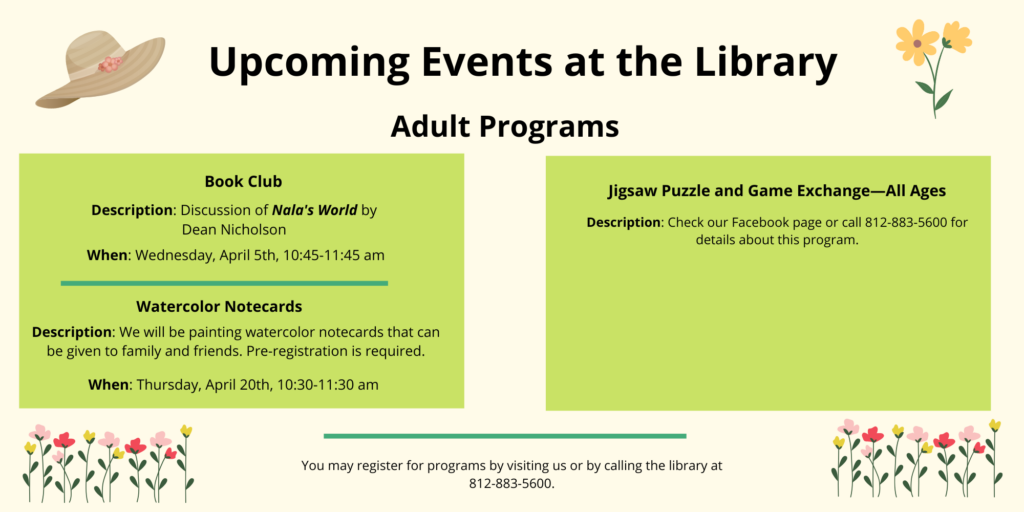 Upcoming events at the library. Adult Programs. Book Club. Description: Discussion of Nala's World by Dean Nicholson. When: Wednesday, April 5th, 10:45am. Watercolor Notecards. Description: We will be painting watercolor notecards that can be given to family and friends. Pre-registration is required. When: Thursday, April 20th, 10:30 am. Jigsaw puzzle and game exchange - all ages. Description: Check our facebook page or call 812-883-5600 for details about this program.