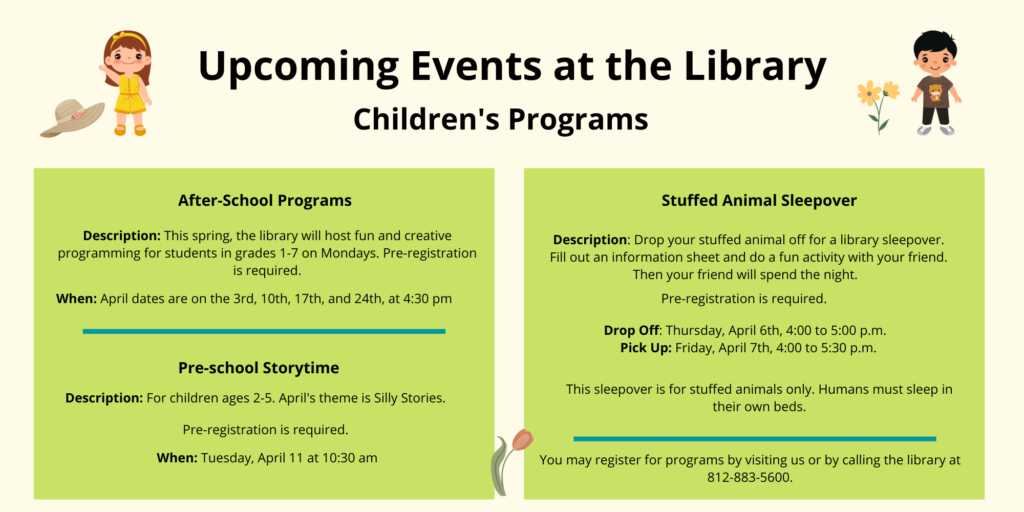 Upcoming events at the library. Children's Programs. After-School Programs. Description: This spring, the library will host fun and creative programming for students in grades 1-7 on Mondays. Pre-registration is required. When: April dates are on the 3rd, 10th, 17th, and 24th, at 4:30 pm. Pre-School Storytime. Description: For children ages 2-5. April's theme is Silly Stories. Pre-registration is required. When: Tuesday, April 11 at 10:30 am. Stuffed Animal Sleepover. Description: Drop your stuffed animal off for a library sleepover. Fill out an information sheet and do a fun activity with your friend. Then your friend will spend the night. Pre-registration is requried. Drop Off: Thursday, April 6th, 4:00 to 5:00 pm. Pick Up: Friday, April 7th, 4:00 to 5:30 pm. This sleepover is for stuffed animals only. Humans must sleep in their own beds. You may register for programs by visiting us or by calling the library at 812-883-5600