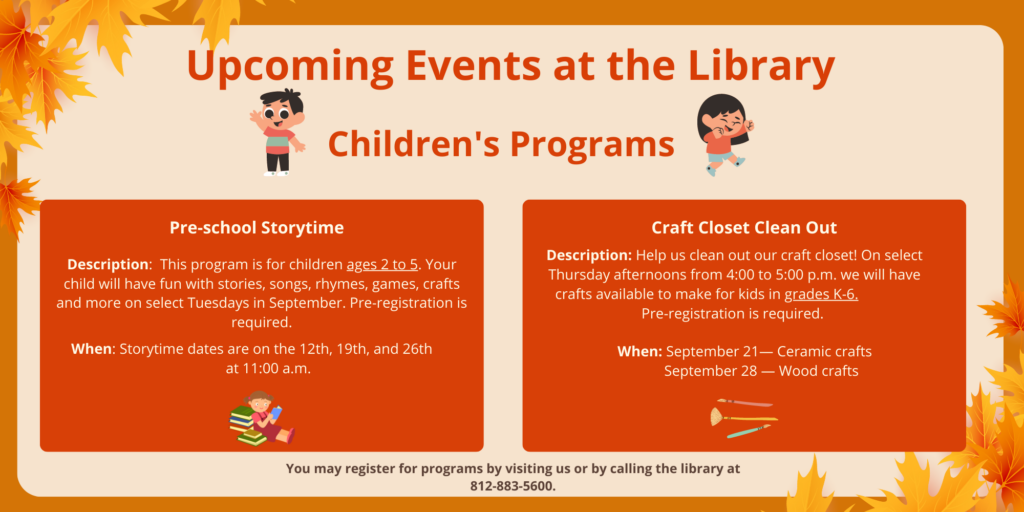 Upcoming events at the library. Children's Programs. Pre-School Storytime. Description: This program is for children ages 2 to 5. Your child will have fun with stories, songs, rhymes, games, crafts and more on select Tuesdays in September. Pre-registration is required. When: Storytime dates are on the 12th, 19th, and 26th at 11:00 a.m. Craft closet clean out program. Description: Help us clean out our craft closet! On select Thursday afternoons for 4:00 to 5:00 p.m. we will have crafts available to make for kids in grades k-6. Pre-registration is required. When: September 21 ceramic crafts. September 28 Wood crafts. You may register for programs by visiting us or by calling the library at 812-883-5600.