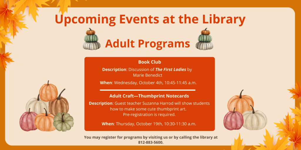 Upcoming Events at the Library. Adult Programs. Book Club. Description: Discussion of The First Ladies by Marie Benedict. When: Wednesday, October 4th, 10:45-11:45 a.m. Adult Craft. Thumbprint Notecards. Description: Guest teacher Suzanna Harrod will show students how to make some cute thumbprint art. Pre-registration is required. When: Thursday, October 19th, 10:30-11:30 a.m. You may register for programs by visiting us or by calling the library at 812-883-5600.