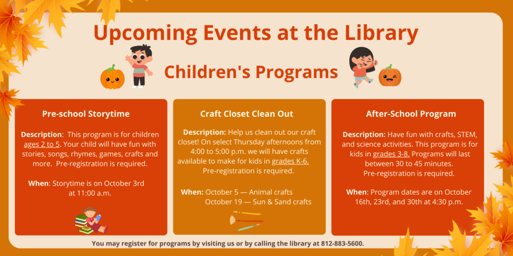 Upcoming Events at the Library. Children's Programs. Pre-school Storytime. Description: This program is for children ages 2 to 5. Your child will have fun with stories, songs, rhymes, games, crafts and more. Pre-registration is required. When: Storytime is on October 3rd at 11:00 a.m. Craft Closet Clean Out Program. Description: Help us clean out our craft closet! On select Thursday afternoons from 4:00 to 5:00 p.m. we will have crafts available to make for kids in grades K-6. Pre-registration is required. When: October 5th The theme will be Animal crafts. October 19th The theme will be Sun & Sand crafts. After-School Program. Description: Have fun with crafts, STEM, and science activities. This program is for kids in grades 3-8. Programs will last between 30 to 45 minutes. Pre-registration is required. When: Program dates are on October 16th, 23rd, and 30th at 4:30 p.m. You may register for programs by visiting us or by calling the library at 812-883-5600.