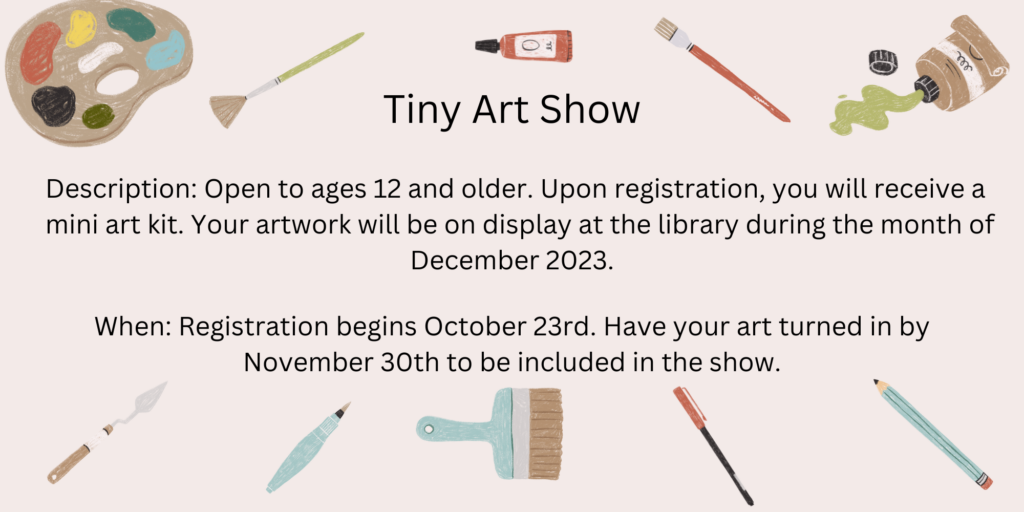 Tiny Art Show. Description: Open to ages 12 and older. Upon registration, you will receive a mini art kit. Your artwork will be on display at the library during the month of December 2023. When: Registration begins October 23rd. Have your art turned in by November 30th to be included in the show.