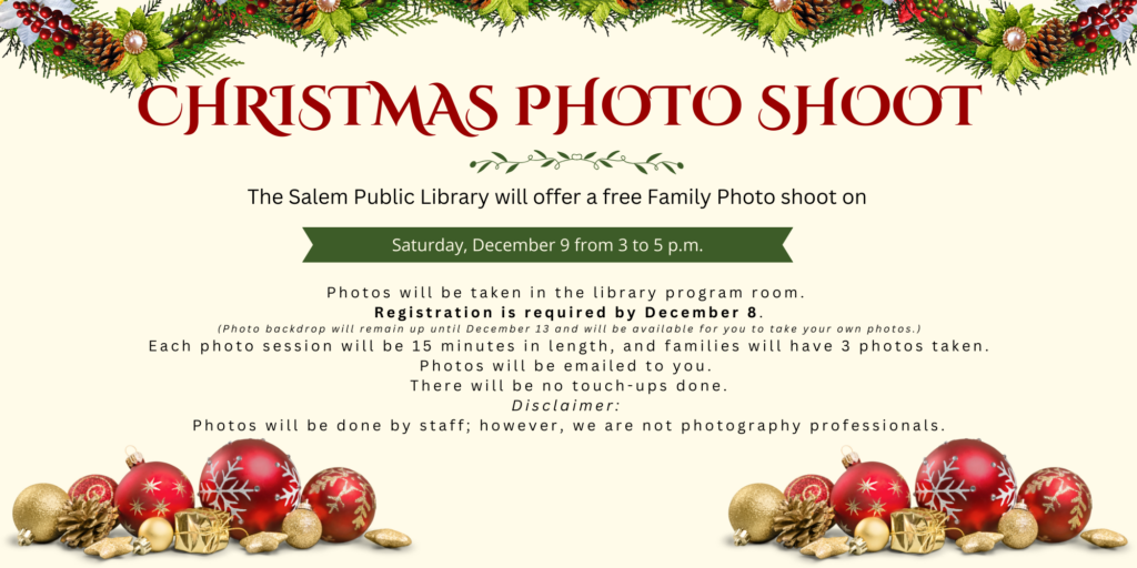 Christmas Photo Shoot. The Salem Public Library will offer a free Family Photo shoot on Saturday, December 9 from 3 to 5 p.m. Photos will be taken in the library program room. Registration is required by December 8. Photo backdrop will remain up until December 13 and will be available for you to take your own photos. Each photo session will be 15 minutes in length, and families will have 3 photos taken. Photos will be emailed to you. There will be no touch-ups done. Disclaimer: Photos will be done by staff; however, we are not photography professionals.