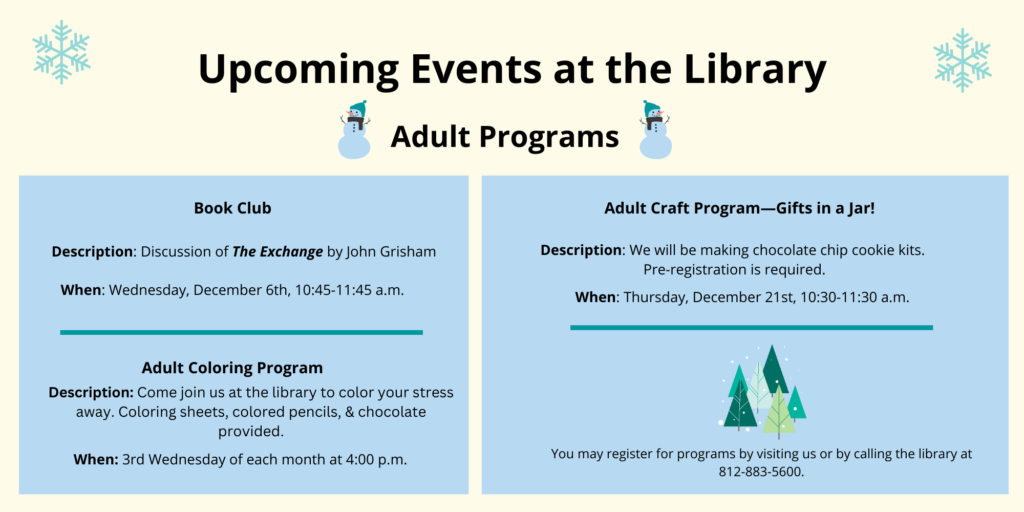 Upcoming Events at the Library. Adult Programs. Book Club Description: Discussion of The Exchange by John Grisham When: Wednesday, December 6th, 10:45-11:45 a.m. Adult Coloring Program. Description: Come join us at the library to color your stressaway. Coloring sheets, colored pencils, & chocolate provided. Adult Craft Program—Gifts in a Jar! Description: We will be making chocolate chip cookie kits. Pre-registration is required. When: Thursday, December 21st, 10:30-11:30 a.m. You may register for programs by visiting us or by calling the library at 812-883-5600.