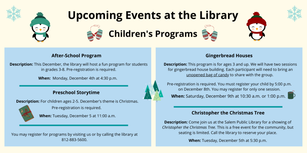 Upcoming Events at the Library. Children's Programs. After-School Program. Description: This December, the library will host a fun program for studentsin grades 3-8. Pre-registration is required. When: Monday, December 4th at 4:30 p.m. Preschool Storytime. Description: For children ages 2-5. December's theme is Christmas. Pre-registration is required. When: Tuesday, December 5 at 11:00 a.m. Gingerbread Houses. Description: This program is for ages 3 and up. We will have two sessions for gingerbread house building. Each participant will need to bring an unopened bag of candy to share with the group. Pre-registration is required. You must register your child by 5:00 p.m. on December 8th. You may register for only one session. When: Saturday, December 9th at 10:30 a.m. or 1:00 p.m. Christopher the Christmas Tree. Description: Come join us at the Salem Public Library for a showing of Christopher the Christmas Tree. This is a free event for the community, butseating is limited. Call the library to reserve your place. When: Tuesday, December 5th at 5:30 p.m. You may register for programs by visiting us or by calling the library at 812-883-5600.