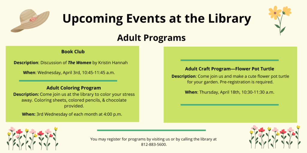 Upcoming Events at the Library. Adult Programs. Book Club. Description: Discussion of The Women by Kristin Hannah. When: Wednesday, April 3rd, 10:45-11:45 a.m. Adult Coloring Program. Description: Come join us at the library to color your stress away. Coloring sheets, colored pencils, & chocolate provided. When: 3rd Wednesday of each month at 4:00 p.m. Adult Craft Program—Flower Pot Turtle. Description: Come join us and make a cute flower pot turtle for your garden. Pre-registration is required. When: Thursday, April 18th, 10:30-11:30 a.m. You may register for programs by visiting us or by calling the library at 812-883-5600.