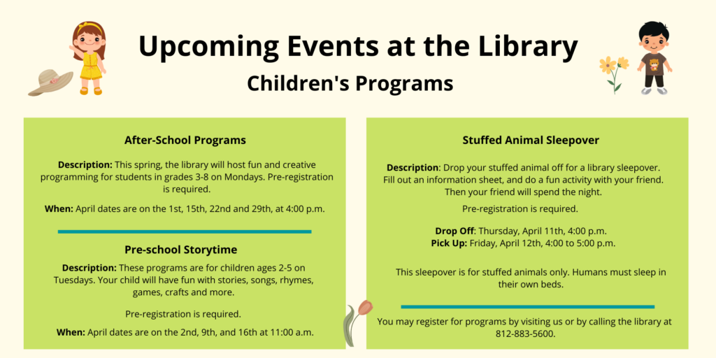 Upcoming Events at the Library. Children's Programs. After-School Programs. Description: This spring, the library will host fun and creative programming for students in grades 3-8 on Mondays. Pre-registration is required. When: April dates are on the 1st, 15th, 22nd and 29th, at 4:00 p.m. Pre-school Storytime. Description: These programs are for children ages 2-5 on Tuesdays. Your child will have fun with stories, songs, rhymes, games, crafts and more. Pre-registration is required. When: April dates are on the 2nd, 9th, and 16th at 11:00 a.m. Stuffed Animal Sleepover. Description: Drop your stuffed animal off for a library sleepover. Fill out an information sheet, and do a fun activity with your friend. Then your friend will spend the night. Pre-registration is required. Drop Off: Thursday, April 11th, 4:00 p.m. Pick Up: Friday, April 12th, 4:00 to 5:00 p.m. This sleepover is for stuffed animals only. Humans must sleep in their own beds. You may register for programs by visiting us or by calling the library at 812-883-5600.