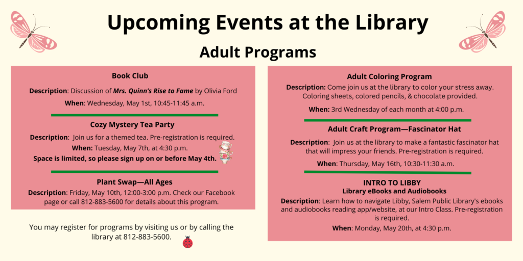 Upcoming Events at the Library. Adult Programs. Book Club. Description: Discussion of Mrs. Quinn’s Rise to Fame by Olivia Ford. When: Wednesday, May 1st, 10:45-11:45 a.m. Cozy Mystery Tea Party. Description: Join us for a themed tea. Pre-registration is required. When Tuesday, may 7th, at 4:30 p.m. Space is limited, so please sign up on or before May 4th. Plant Swap. Description: All ages. Friday, May 10th, 12:00-3:00 p.m. Check our Facebook page or call 812-883-5600 for details about this program. Adult coloring program. Description: Come join us at the library to color your stress away. Coloring sheets, colored pencils, and chocolate provided. When: 3rd Wednesday of each month at 4:00 p.m. Adult craft program. Fascinator hat. Description: Join us at the library to make a fantastic fascinator hat that will impress your friends. Pre-registration is required. When Thursday, May 16th, 10:30-11:30 a.m. Intro to Libby Library eBooks and Audiobooks. Description: Learn how to navigate Libby, Salem Public Library's ebooks and audiobooks reading app/website, at our Intro Class. Pre-registration is required. When: Monday, May 20th, at 4:30 p.m. You may register for programs by visiting us or by calling the library at 812-883-5600.