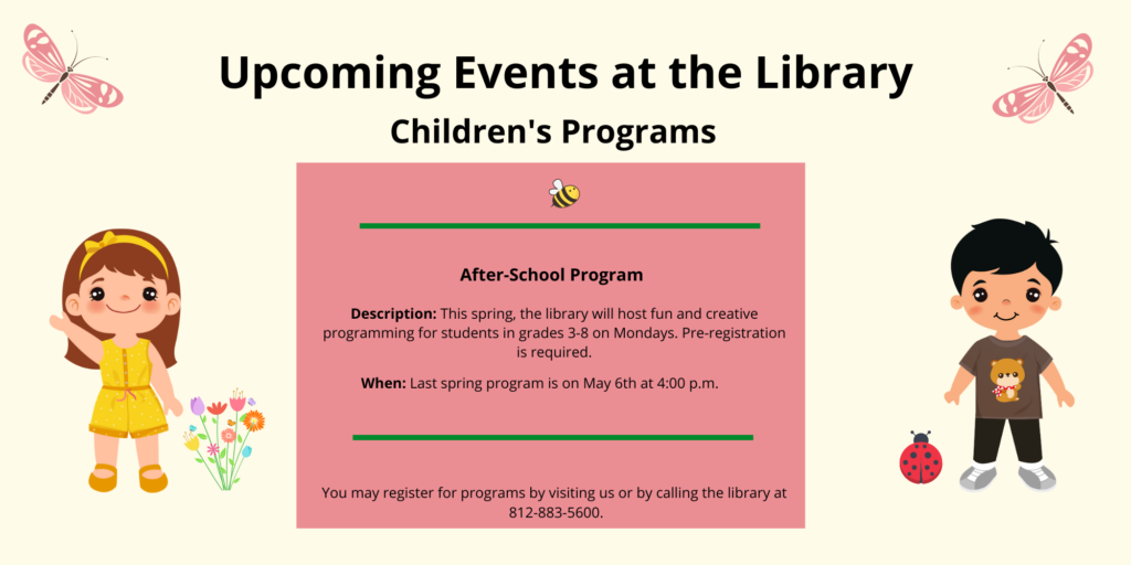 Upcoming Events at the Library. Children's Programs. After-School Programs. Description: This spring, the library will host fun and creative programming for students in grades 3-8 on Mondays. Pre-registration is required. When: Last spring program is on May 6th at 4:00 p.m. You may register for programs by visiting us or by calling the library at 812-883-5600