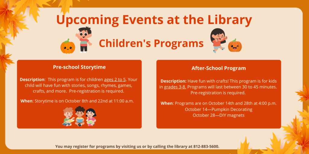 Upcoming Events at the Library. Children's Programs. Pre-school Storytime. Description: This program is for children ages 2 to 5. Your child will have fun with stories, songs, rhymes, games, crafts, and more. Pre-registration is required. When: Storytime is on October 8th and 22nd at 11:00 a.m. After-School Program Description: Have fun with crafts! This program is for kids in grades 3-8. Programs will last between 30 to 45 minutes. Pre-registration is required. When: Programs are on October 14th and 28th at 4:00 p.m. October 14—Pumpkin Decorating October 28—DIY magnets. You may register for programs by visiting us or by calling the library at 812-883-5600.