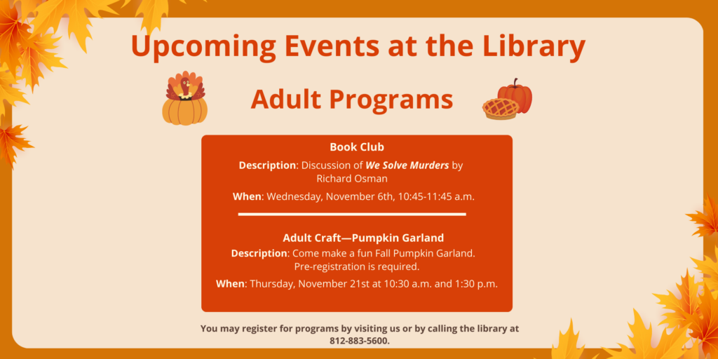 Upcoming Events at the Library. Adult Programs. Book Club. Description: Discussion of We Solve Murders by Richard Osman. When: Wednesday, November 6th, 10:45-11:45 a.m. Adult Craft—Pumpkin Garland. Description: Come make a fun Fall Pumpkin Garland. Pre-registration is required. When: Thursday, November 21st at 10:30 a.m. and 1:30 p.m. You may register for programs by visiting us or by calling the library at 812-883-5600.