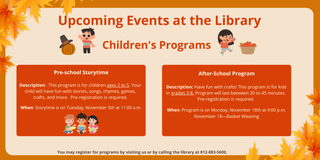 Upcoming Events at the Library. Children's Programs. Pre-school Storytime. Description: This program is for children ages 2 to 5. Your child will have fun with stories, songs, rhymes, games, crafts, and more. Pre-registration is required. When: Storytime is on Tuesday, November 5th at 11:00 a.m. After-School Program. Description: Have fun with crafts! This program is for kids in grades 3-8. Program will last between 30 to 45 minutes. Pre-registration is required. When: Program is on Monday, November 18th at 4:00 p.m. November 18—Basket Weaving. You may register for programs by visiting us or by calling the library at 812-883-5600.