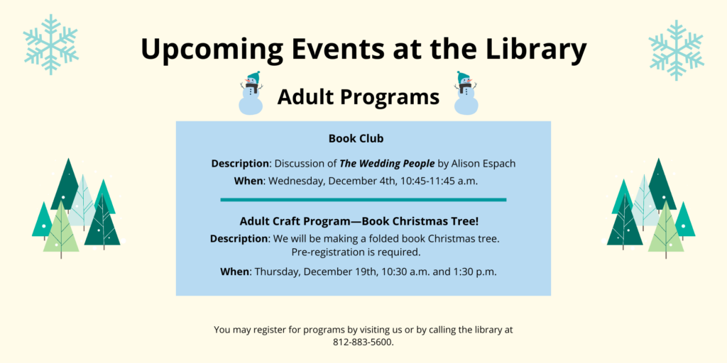 Upcoming Events at the Library. Adult Programs. Book Club. Description: Discussion of The Wedding People by Alison Espach When: Wednesday, December 4th, 10:45-11:45 a.m. Adult Craft Program—Book Christmas Tree! Description: We will be making a folded book Christmas tree. Pre-registration is required. When: Thursday, December 19th, 10:30 a.m. and 1:30 p.m. You may register for programs by visiting us or by calling the library at 812-883-5600.