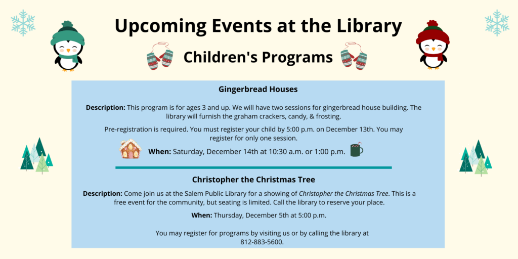 Upcoming Events at the Library. Children's Programs. Gingerbread Houses. Description: This program is for ages 3 and up. We will have two sessions for gingerbread house building. Thelibrary will furnish the graham crackers, candy, & frosting. Pre-registration is required. You must register your child by 5:00 p.m. on December 13th. You may register for only one session. When. Saturday, December 14th at 10:30 a.m. or 1:00 p.m. Christopher the Christmas Tree. Description: Come join us at the Salem Public Library for a showing of Christopher the Christmas Tree. This is a free event for the community, but seating is limited. Call the library to reserve your place. When: Thursday, December 5th at 5:00 p.m. You may register for programs by visiting us or by calling the library at 812-883-5600.