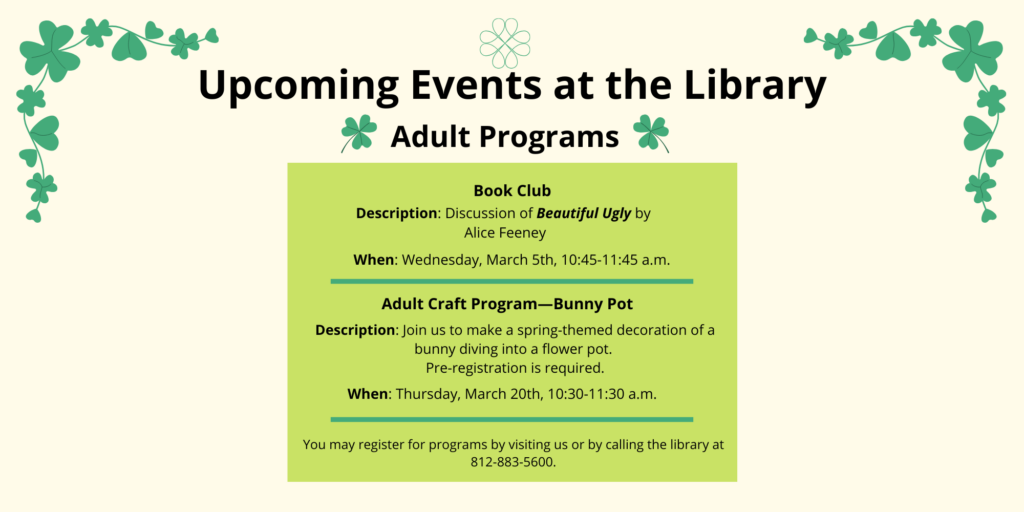 Upcoming Events at the Library. Adult Programs. Book Club. Description: Discussion of Beautiful Ugly by Alice Feeney. When Wednesday, March 5th, 10:45-11:45 a.m. Adult Craft Program—Bunny Pot. Description: Join us to make a spring-themed decoration of a bunny diving into a flower pot. Pre-registration is required. When: Thursday, March 20th, 10:30-11:30 a.m. You may register for programs by visiting us or by calling the library at 812-883-5600.