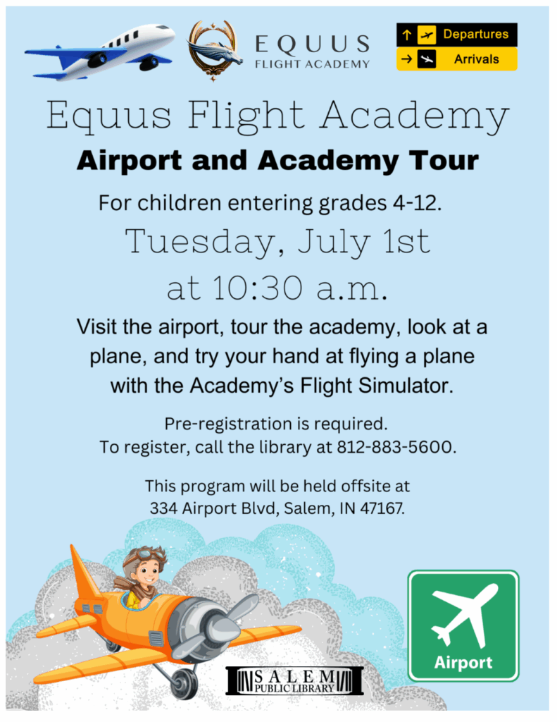 Equus Flight Academy. Airport and Academy Tour. For Children entering grades 4-12. Tuesday, July 1st at 10:30 a.m. Tour the Academy, visit the airport, look at a plane, and try your hand at flying a plane with the Academy's Flight Simulator. Pre-registration is required. To register, call the library at 812-883-5600. This program will be held offsite at 334 Airport Blvd, Salem, IN 47167.