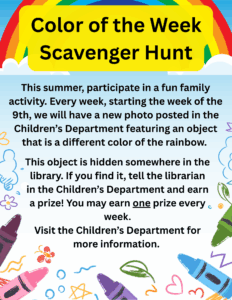Color of the Week Scavenger Hunt. This summer, participate in a fun family activity. Every week, starting the week of the 9th, we will have a new photo posted in the Children’s Department featuring an object that is a different color of the rainbow. This object is hidden somewhere in the library. If you find it, tell the librarian in the Children’s Department and earn a prize! You may earn one prize every week. Visit the Children’s Department for more information.
