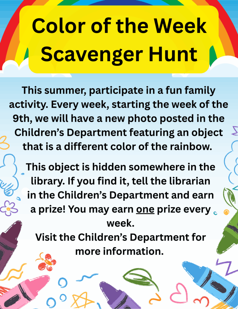 Color of the Week Scavenger Hunt. This summer, participate in a fun family activity. Every week, starting the week of the 9th, we will have a new photo posted in the Children’s Department featuring an object that is a different color of the rainbow. This object is hidden somewhere in the library. If you find it, tell the librarian in the Children’s Department and earn a prize! You may earn one prize every week. Visit the Children’s Department for more information.