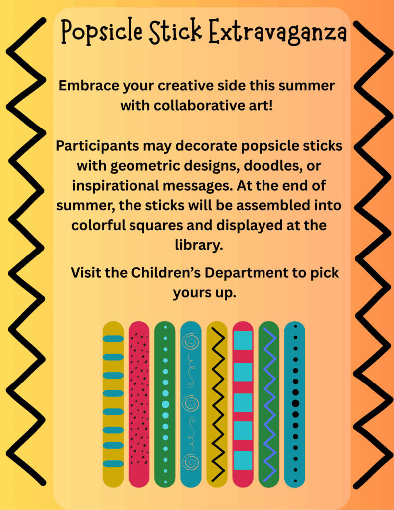 Popsicle Stick Extravaganza. Embrace your creative side this summer with collaborative art! Participants may decorate popsicle sticks with geometric designs, doodles, or inspirational messages. At the end of summer, the sticks will be assembled into colorful squares and displayed at the library. Visit the Children’s Department to pick yours up.