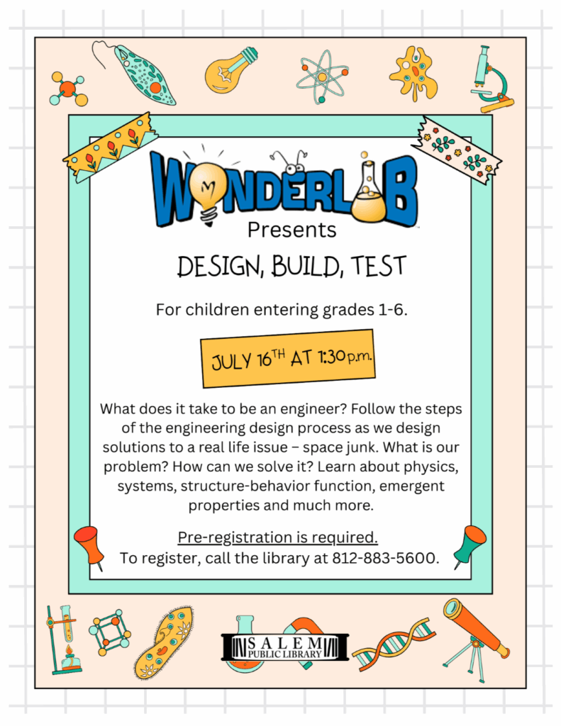 Wonderlab Presents "Design, Build, Test" For children entering grades 1-6. July 16th at 1:30 p.m. What does it take to be an engineer? Follow the steps of the engineering design process as we design solutions to a real life issue – space junk. What is our problem? How can we solve it? Learn about physics, systems, structure-behavior function, emergent properties and much more. Pre-registration is required. To register, call the library at 812-883-5600.