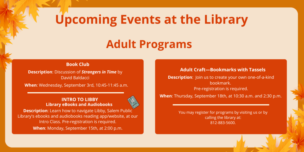 Upcoming Events at the Library. Adult Programs. Book Club. Description: Discussion of Strangers in Time by David Baldacci. When: Wednesday, September 3rd, 10:45-11:45 a.m. INTRO TO LIBBY. Library eBooks and Audiobooks. Description: Learn how to navigate Libby, Salem Public Library's ebooks and audiobooks reading app/website, at our Intro Class. Pre-registration is required. When: Monday, September 15th, at 2:00 p.m. Adult Craft—Bookmarks with Tassels. Description: Join us to create your own one-of-a-kind bookmark. Pre-registration is required. When: Thursday, September 18th, at 10:30 a.m. and 2:30 p.m. You may register for programs by visiting us or by calling the library at: 812-883-5600.