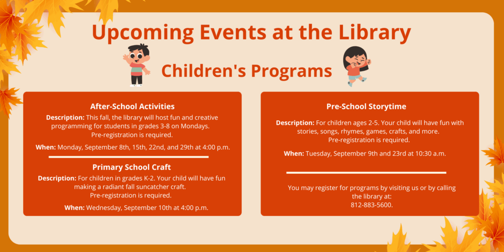 Upcoming Events at the Library. Children's Programs. After-School Activities. Description: This fall, the library will host fun and creative programming for students in grades 3-8 on Mondays. Pre-registration is required. When: Monday, September 8th, 15th, 22nd, and 29th at 4:00 p.m. Primary School Craft. Description: For children in grades K-2. Your child will have fun making a radiant fall suncatcher craft. Pre-registration is required. When: Wednesday, September 10th at 4:00 p.m. Pre-School Storytime. Description: For children ages 2-5. Your child will have fun with stories, songs, rhymes, games, crafts, and more. Pre-registration is required. When: Tuesday, September 9th and 23rd at 10:30 a.m. You may register for programs by visiting us or by calling the library at: 812-883-5600.