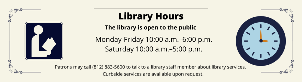 Library Hours. The library is open to the public. Monday-Friday 10:00 a.m. to 6:00 p.m. and Saturday 10:00 a.m. to 5:00 p.m. Patrons may call 812-883-5600 to talk to a library staff member about library services. Curbside services are available upon request.