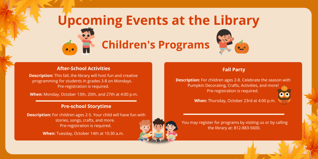 Upcoming Events at the Library. Children's Programs. After-School Activities. Description: This fall, the library will host fun and creative programming for students in grades 3-8 on Mondays. Pre-registration is required. When: Monday, October 13th, 20th, and 27th at 4:00 p.m. Pre-school Storytime. Description: For children ages 2-5. Your child will have fun with stories, songs, crafts, and more. Pre-registration is required. When: Tuesday, October 14th at 10:30 a.m. Fall Party. Description: For children ages 2-8. Celebrate the season with Pumpkin Decorating, Crafts, Activities, and more! Pre-registration is required. When: Thursday, October 23rd at 4:00 p.m. You may register for programs by visiting us or by calling the library at: 812-883-5600.