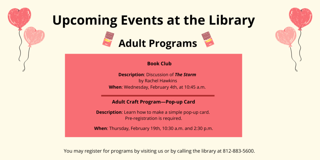 Upcoming Events at the Library. Adult Programs. Book Club. Description: Discussion of The Storm by Rachel Hawkins. When: Wednesday, February 4th, at 10:45 a.m. Adult Craft Program--Pop-Up Card. Description: Learn how to make a simple pop-up card. Pre-registration is required. When: Thursday, February 19th, 10:30 a.m. and 2:30 p.m. You may register for programs by visiting us or by calling the library at 812-883-5600.